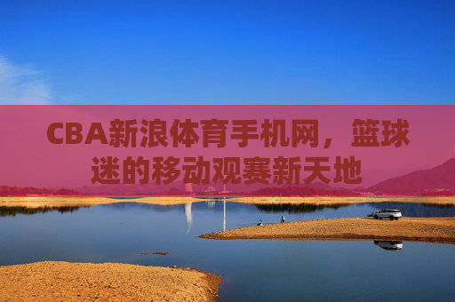 CBA新浪体育手机网，篮球迷的移动观赛新天地