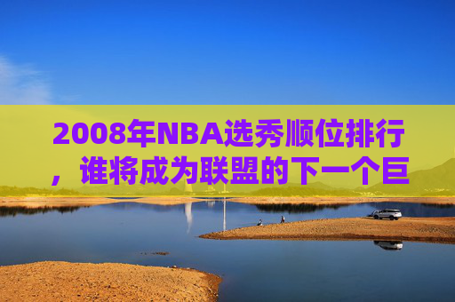 2008年NBA选秀顺位排行，谁将成为联盟的下一个巨星？