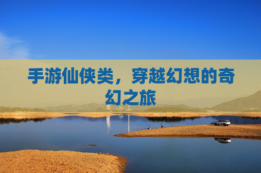 手游仙侠类,穿越幻想的奇幻之旅 手游仙侠类,穿越幻想的奇幻之旅