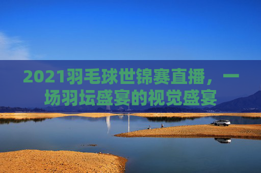 2021羽毛球世锦赛直播，一场羽坛盛宴的视觉盛宴