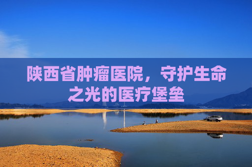 陕西省肿瘤医院，守护生命之光的医疗堡垒