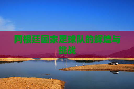 阿根廷国家足球队的辉煌与挑战