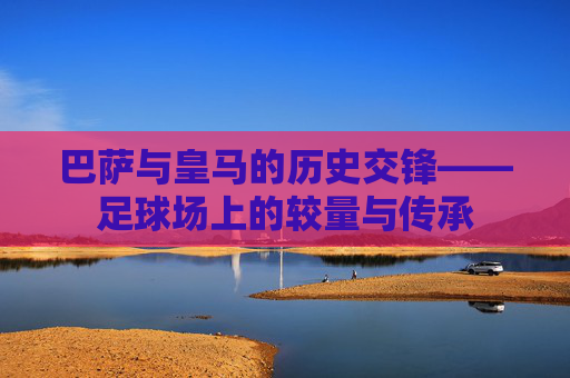巴萨与皇马的历史交锋——足球场上的较量与传承