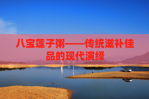八宝莲子粥——传统滋补佳品的现代演绎 八宝莲子粥——传统滋补佳品的现代演绎