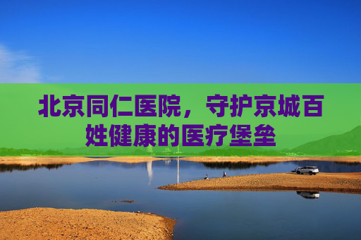 北京同仁医院，守护京城百姓健康的医疗堡垒