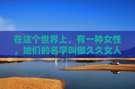 在这个世界上，有一种女性，她们的名字叫做久久女人。她们的存在，如同夜空中最亮的星，静静地照耀着我们的心灵。久久女人，她们的一生，仿佛一部永恒的诗篇，诉说着无尽的爱与奉献