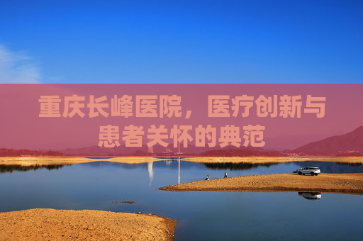 重庆长峰医院，医疗创新与患者关怀的典范