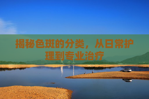 揭秘色斑的分类，从日常护理到专业治疗