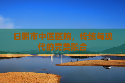 日照市中医医院，传统与现代的完美融合