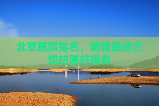 北京医院排名，选择最适合您的医疗服务