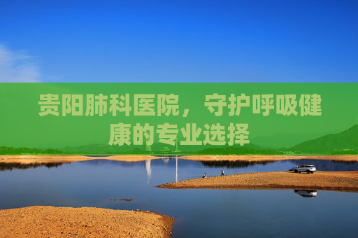 贵阳肺科医院，守护呼吸健康的专业选择