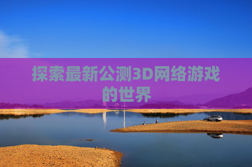 探索最新公测3D网络游戏的世界 探索最新公测3D网络游戏的世界