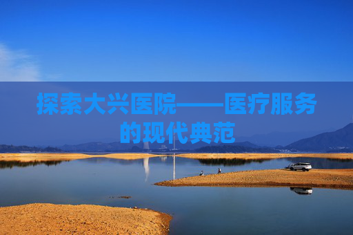探索大兴医院——医疗服务的现代典范