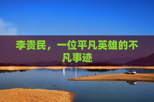 李贵民,一位平凡英雄的不凡事迹 李贵民,一位平凡英雄的不凡事迹