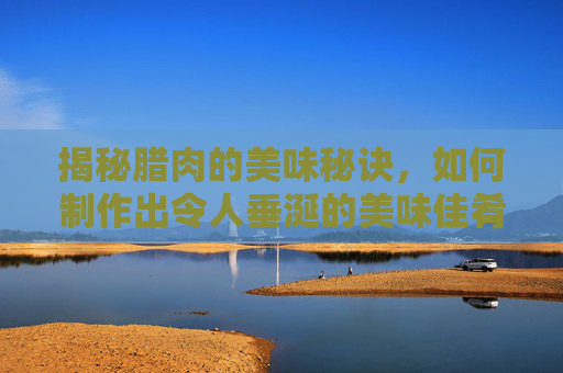 揭秘腊肉的美味秘诀，如何制作出令人垂涎的美味佳肴
