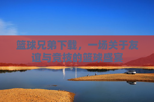 篮球兄弟下载，一场关于友谊与竞技的篮球盛宴