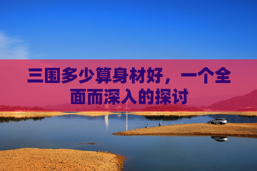 三围多少算身材好，一个全面而深入的探讨