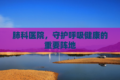 肺科医院，守护呼吸健康的重要阵地