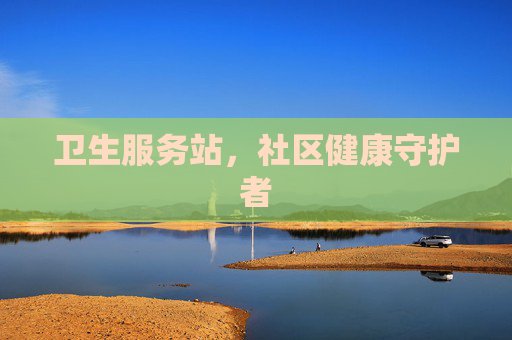 卫生服务站,社区健康守护者 卫生服务站,社区健康守护者