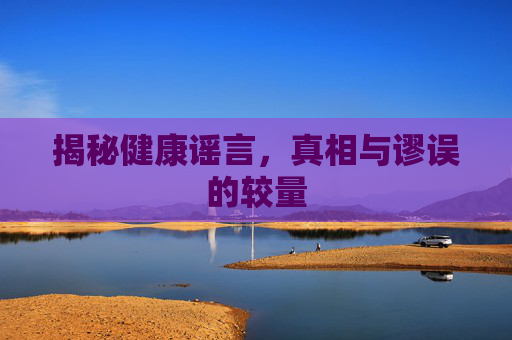 揭秘健康谣言,真相与谬误的较量 揭秘健康谣言,真相与谬误的较量