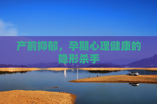 产前抑郁,孕期心理健康的隐形杀手 产前抑郁,孕期心理健康的隐形杀手