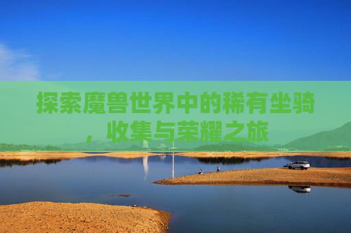 探索魔兽世界中的稀有坐骑,收集与荣耀之旅 探索魔兽世界中的稀有坐骑,收集与荣耀之旅