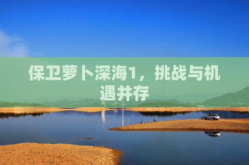 保卫萝卜深海1，挑战与机遇并存