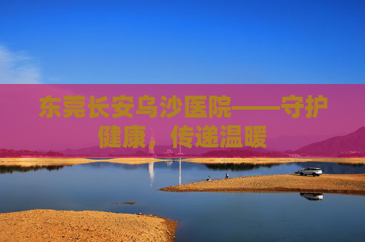 东莞长安乌沙医院——守护健康，传递温暖