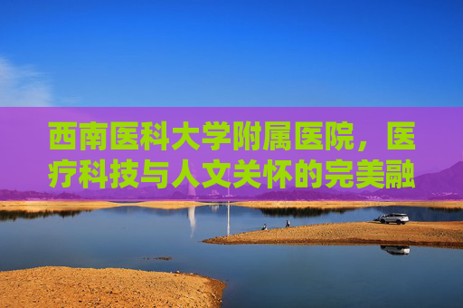 西南医科大学附属医院，医疗科技与人文关怀的完美融合