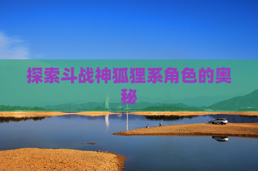 探索斗战神狐狸系角色的奥秘 探索斗战神狐狸系角色的奥秘