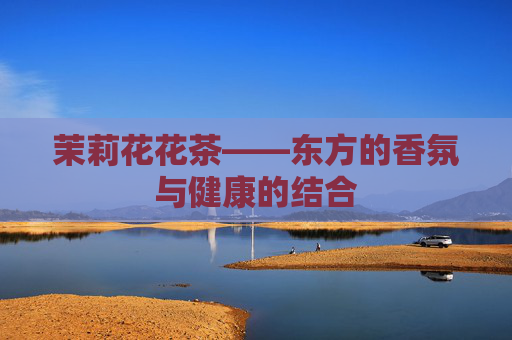 茉莉花花茶——东方的香氛与健康的结合