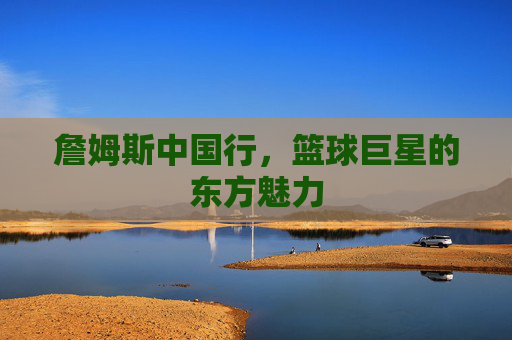 詹姆斯中国行,篮球巨星的东方魅力 詹姆斯中国行,篮球巨星的东方魅力