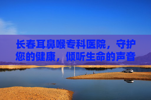 长春耳鼻喉专科医院，守护您的健康，倾听生命的声音