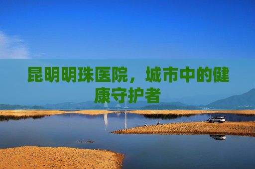 昆明明珠医院，城市中的健康守护者