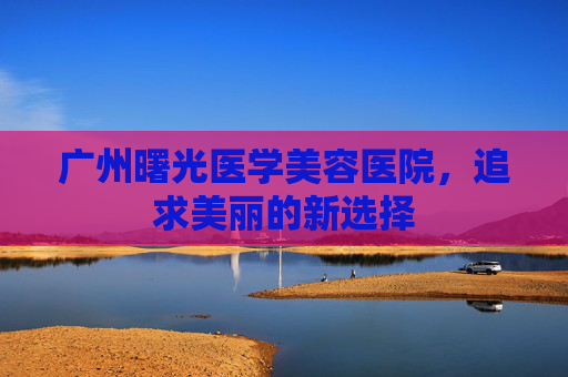 广州曙光医学美容医院,追求美丽的新选择 广州曙光医学美容医院,追求美丽的新选择