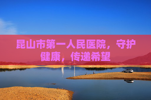 昆山市第一人民医院,守护健康,传递希望 昆山市第一人民医院,守护健康,传递希望