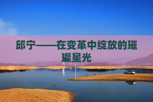 邱宁——在变革中绽放的璀璨星光