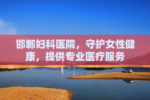 邯郸妇科医院，守护女性健康，提供专业医疗服务