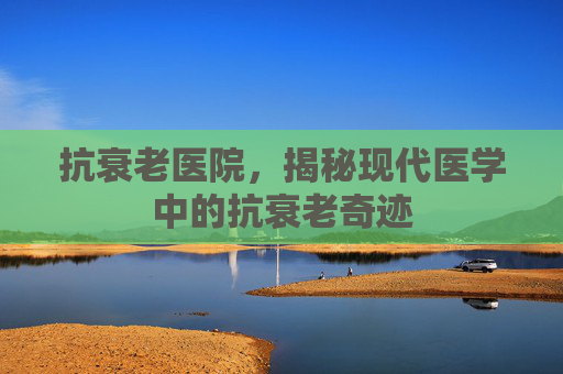 抗衰老医院，揭秘现代医学中的抗衰老奇迹
