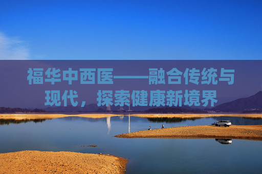 福华中西医——融合传统与现代,探索健康新境界 福华中西医——融合传统与现代,探索健康新境界