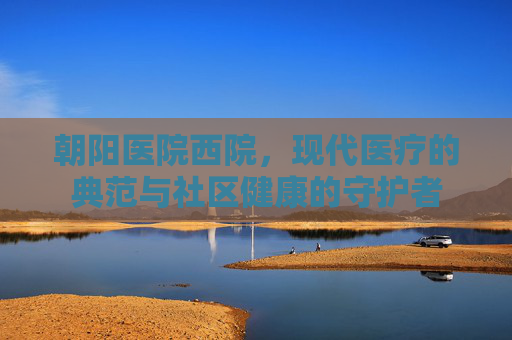 朝阳医院西院，现代医疗的典范与社区健康的守护者