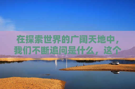 在探索世界的广阔天地中，我们不断追问是什么，这个问题如同一把钥匙，开启了对事物本质的深入理解。它不仅是一个简单的疑问，更是一次心灵的旅行，引领我们穿越表象，触及事物的核心