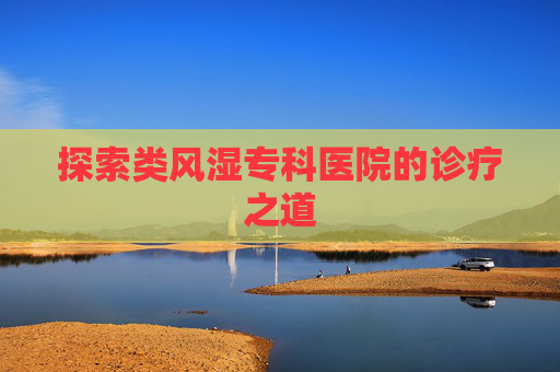 探索类风湿专科医院的诊疗之道