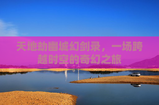 天地劫幽城幻剑录，一场跨越时空的奇幻之旅