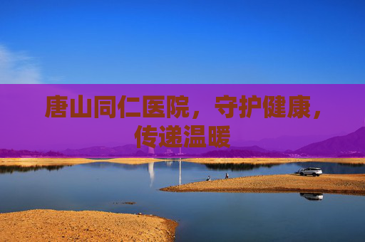 唐山同仁医院，守护健康，传递温暖