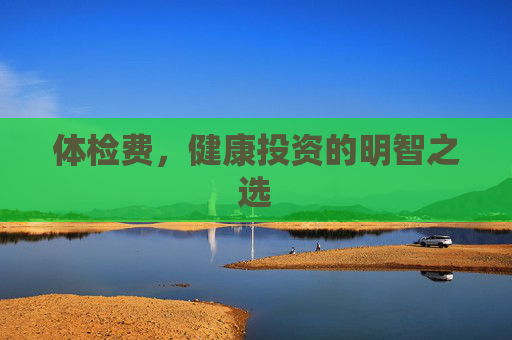 体检费，健康投资的明智之选