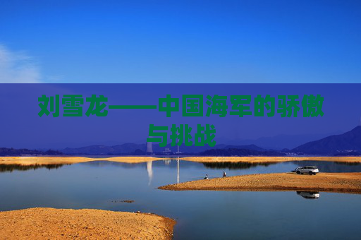 刘雪龙——中国海军的骄傲与挑战