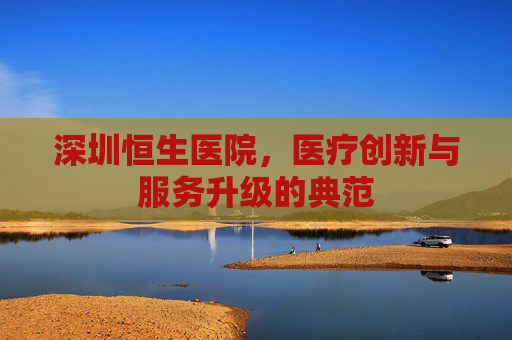 深圳恒生医院，医疗创新与服务升级的典范