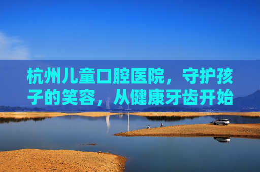 杭州儿童口腔医院，守护孩子的笑容，从健康牙齿开始