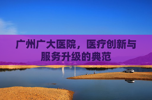 广州广大医院，医疗创新与服务升级的典范